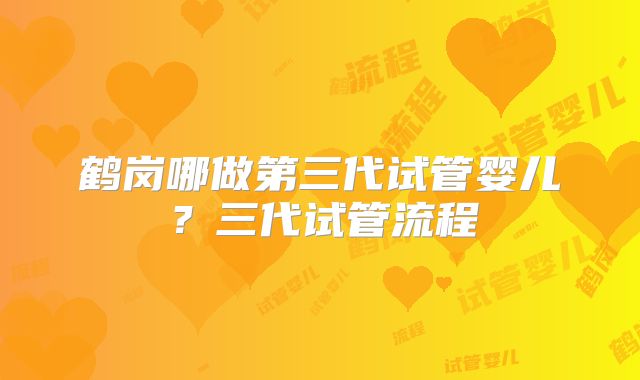 鹤岗哪做第三代试管婴儿？三代试管流程
