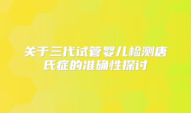 关于三代试管婴儿检测唐氏症的准确性探讨