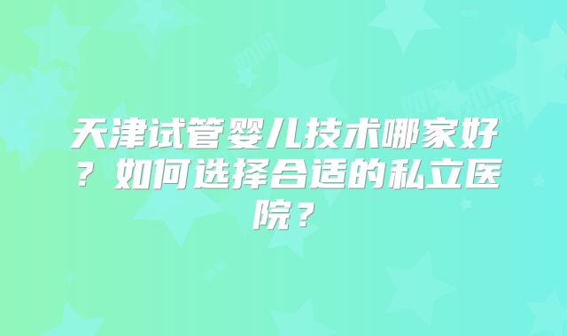 天津试管婴儿技术哪家好?如何选择合适的私立医院?