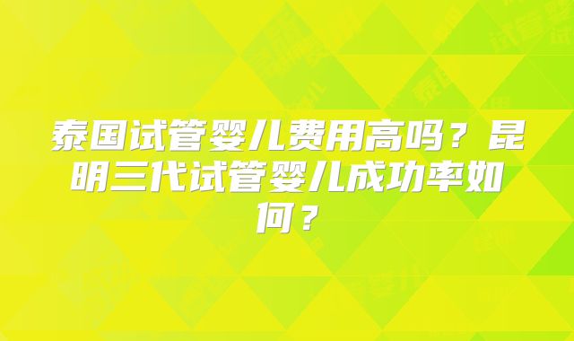 泰国试管婴儿费用高吗?昆明三代试管婴儿成功率如何?