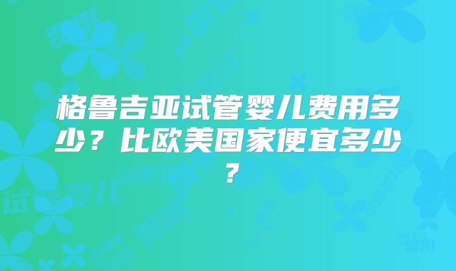 格鲁吉亚试管婴儿费用多少？比欧美国家便宜多少？
