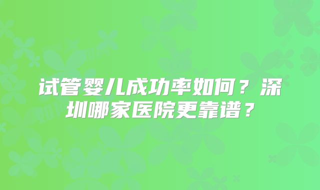 试管婴儿成功率如何?深圳哪家医院更靠谱?