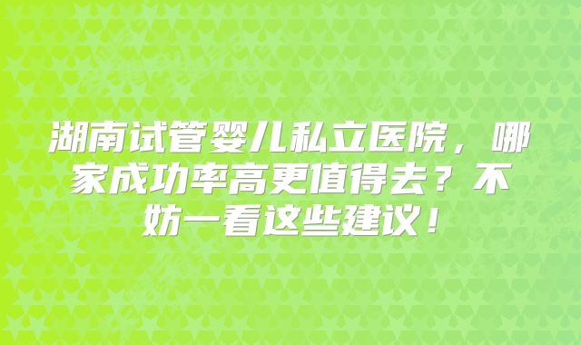 湖南试管婴儿私立医院，哪家成功率高更值得去？不妨一看这些建议！