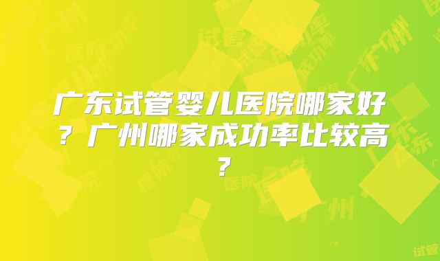 广东试管婴儿医院哪家好？广州哪家成功率比较高？