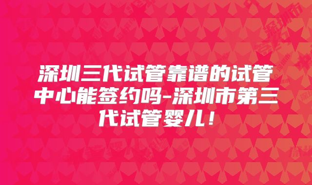 深圳三代试管靠谱的试管中心能签约吗-深圳市第三代试管婴儿！