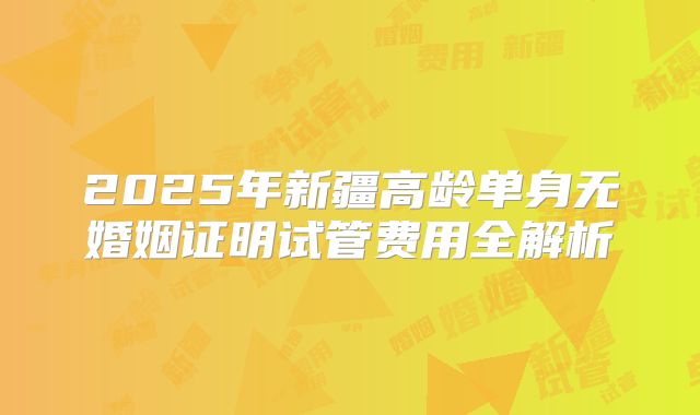 2025年新疆高龄单身无婚姻证明试管费用全解析