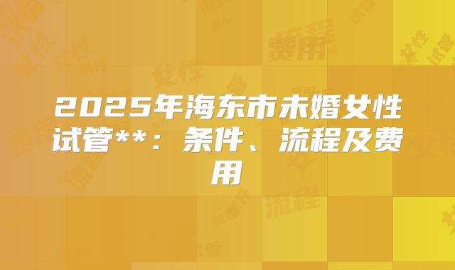 2025年海东市未婚女性试管**:条件、流程及费用
