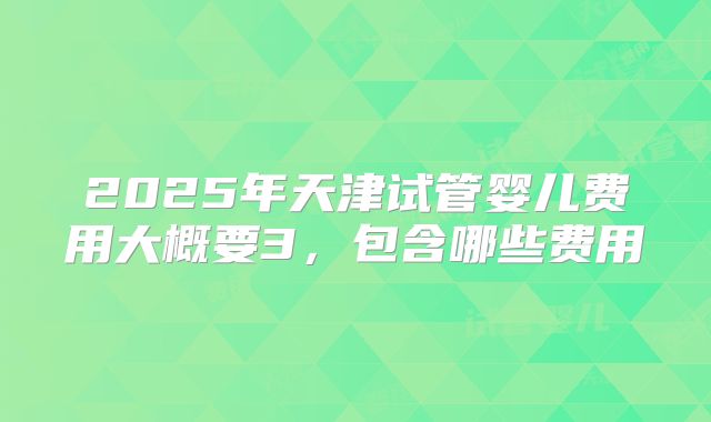2025年天津试管婴儿费用大概要3，包含哪些费用
