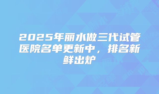 2025年丽水做三代试管医院名单更新中，排名新鲜出炉