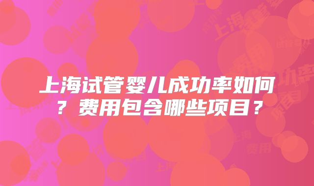 上海试管婴儿成功率如何?费用包含哪些项目?