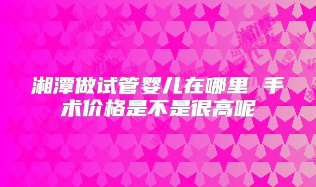 湘潭做试管婴儿在哪里 手术价格是不是很高呢