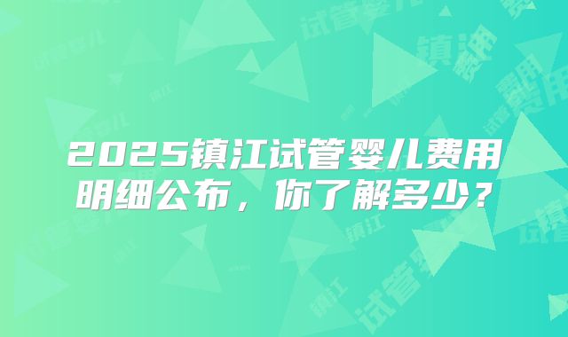 2025镇江试管婴儿费用明细公布，你了解多少？