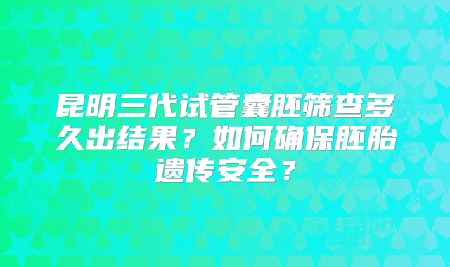 昆明三代试管囊胚筛查多久出结果?如何确保胚胎遗传安全?