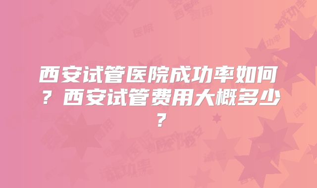 西安试管医院成功率如何?西安试管费用大概多少?
