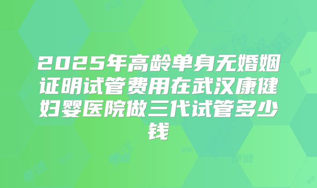 2025年高龄单身无婚姻证明试管费用在武汉康健妇婴医院做三代试管多少钱