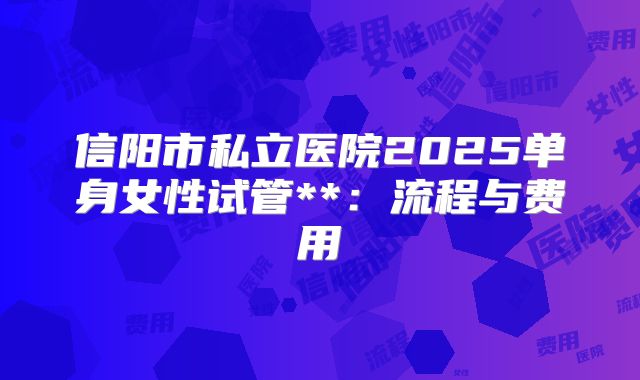 信阳市私立医院2025单身女性试管**:流程与费用