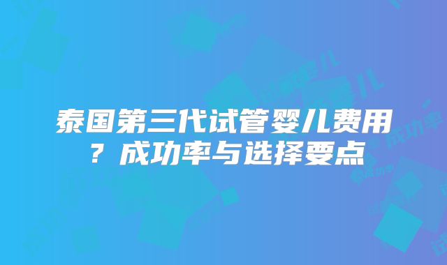 泰国第三代试管婴儿费用?成功率与选择要点
