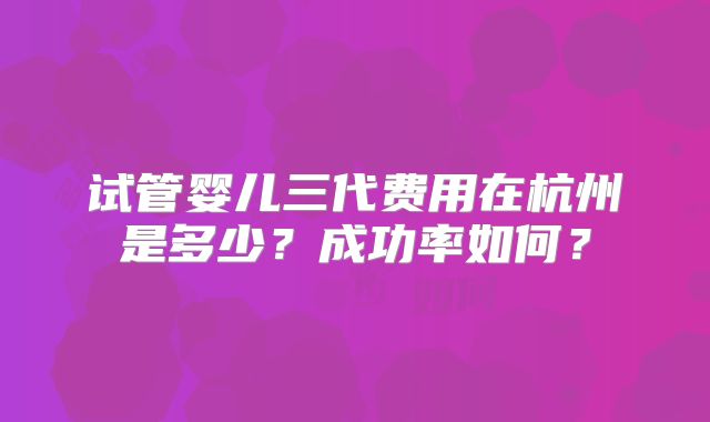 试管婴儿三代费用在杭州是多少？成功率如何？