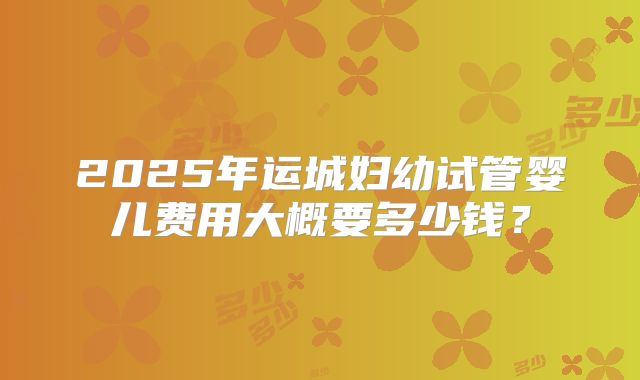 2025年运城妇幼试管婴儿费用大概要多少钱?