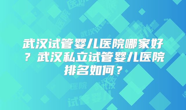 武汉试管婴儿医院哪家好？武汉私立试管婴儿医院排名如何？