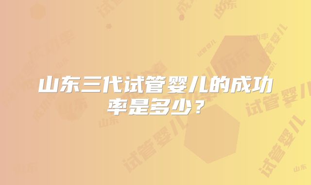 山东三代试管婴儿的成功率是多少?