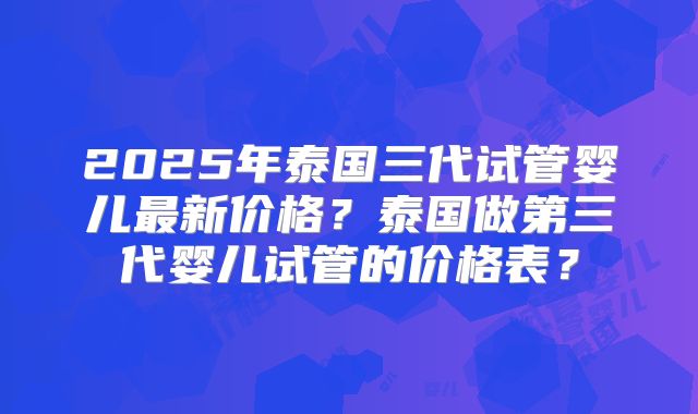 2025年泰国三代试管婴儿最新价格？泰国做第三代婴儿试管的价格表？