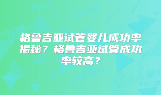 格鲁吉亚试管婴儿成功率揭秘?格鲁吉亚试管成功率较高?