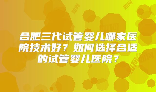 合肥三代试管婴儿哪家医院技术好？如何选择合适的试管婴儿医院？