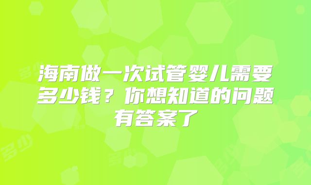 海南做一次试管婴儿需要多少钱？你想知道的问题有答案了