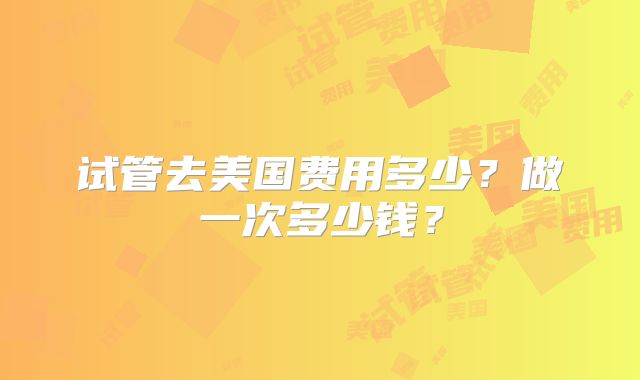 试管去美国费用多少？做一次多少钱？
