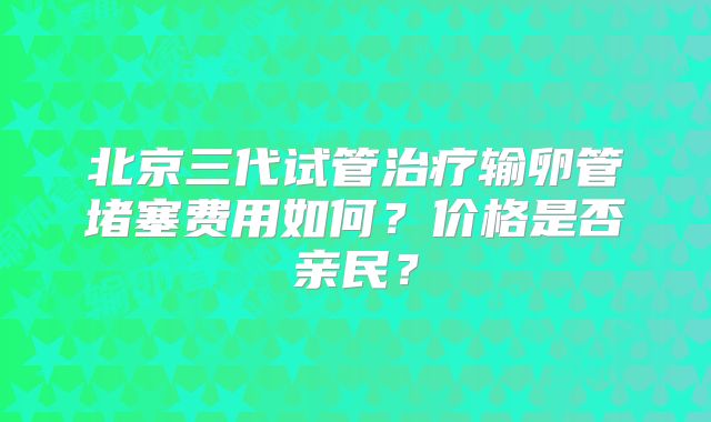 北京三代试管治疗输卵管堵塞费用如何?价格是否亲民?