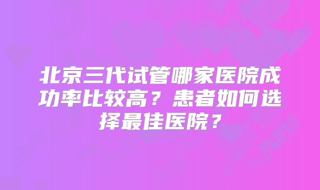北京三代试管哪家医院成功率比较高?患者如何选择最佳医院?