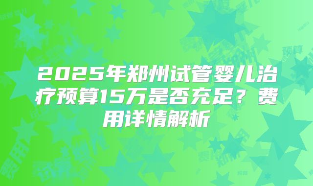 2025年郑州试管婴儿治疗预算15万是否充足?费用详情解析