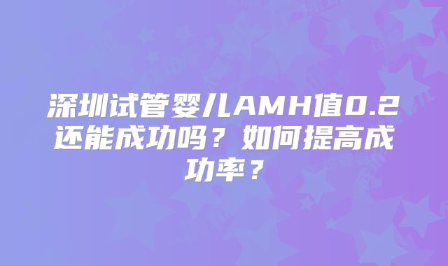 深圳试管婴儿AMH值0.2还能成功吗?如何提高成功率?