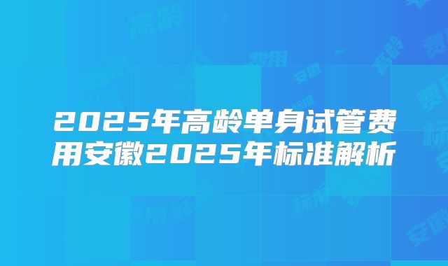 2025年高龄单身试管费用安徽2025年标准解析