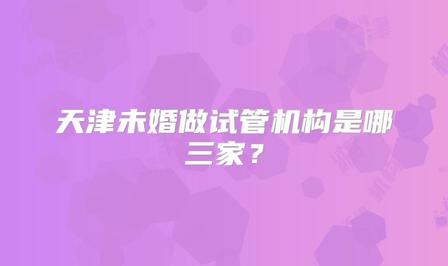 天津未婚做试管机构是哪三家？