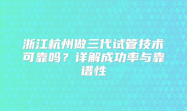浙江杭州做三代试管技术可靠吗？详解成功率与靠谱性