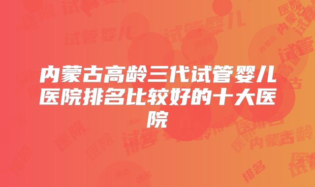 内蒙古高龄三代试管婴儿医院排名比较好的十大医院