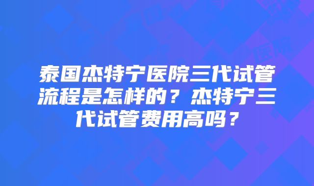 泰国杰特宁医院三代试管流程是怎样的?杰特宁三代试管费用高吗?