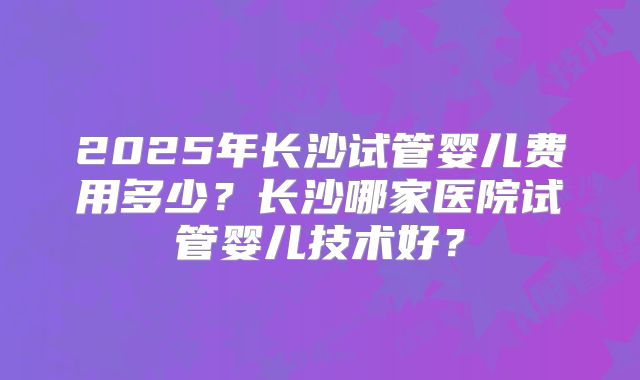 2025年长沙试管婴儿费用多少?长沙哪家医院试管婴儿技术好?