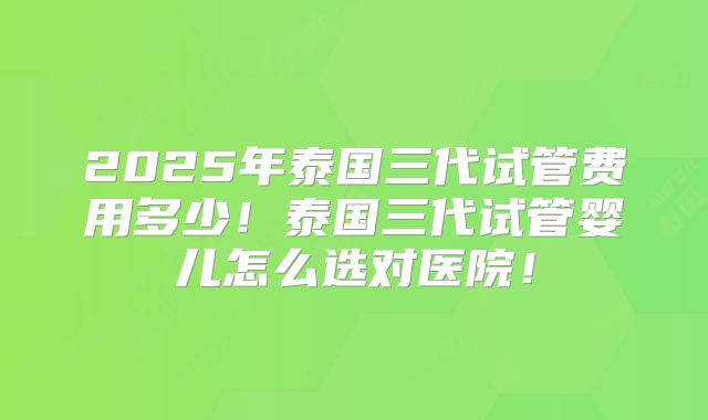 2025年泰国三代试管费用多少！泰国三代试管婴儿怎么选对医院！