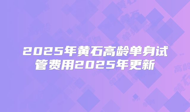 2025年黄石高龄单身试管费用2025年更新