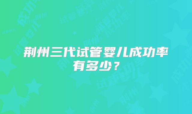 荆州三代试管婴儿成功率有多少?