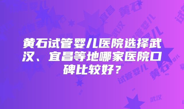 黄石试管婴儿医院选择武汉、宜昌等地哪家医院口碑比较好？