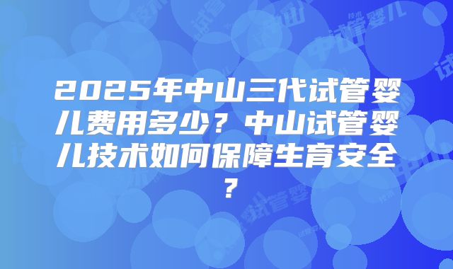 2025年中山三代试管婴儿费用多少?中山试管婴儿技术如何保障生育安全?