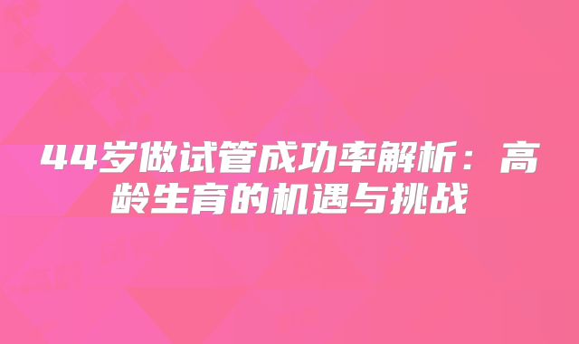 44岁做试管成功率解析:高龄生育的机遇与挑战