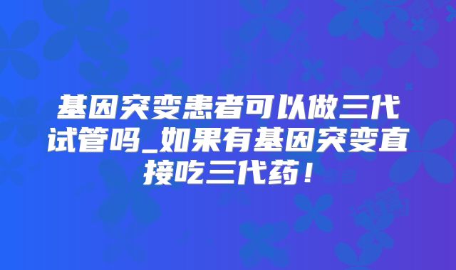 基因突变患者可以做三代试管吗_如果有基因突变直接吃三代药!