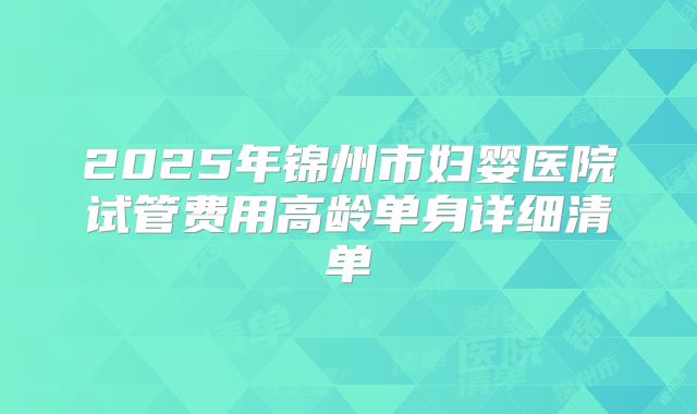 2025年锦州市妇婴医院试管费用高龄单身详细清单