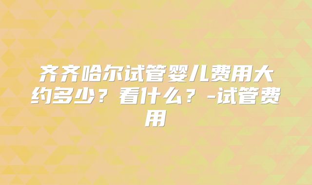 齐齐哈尔试管婴儿费用大约多少?看什么?-试管费用