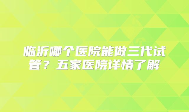 临沂哪个医院能做三代试管?五家医院详情了解